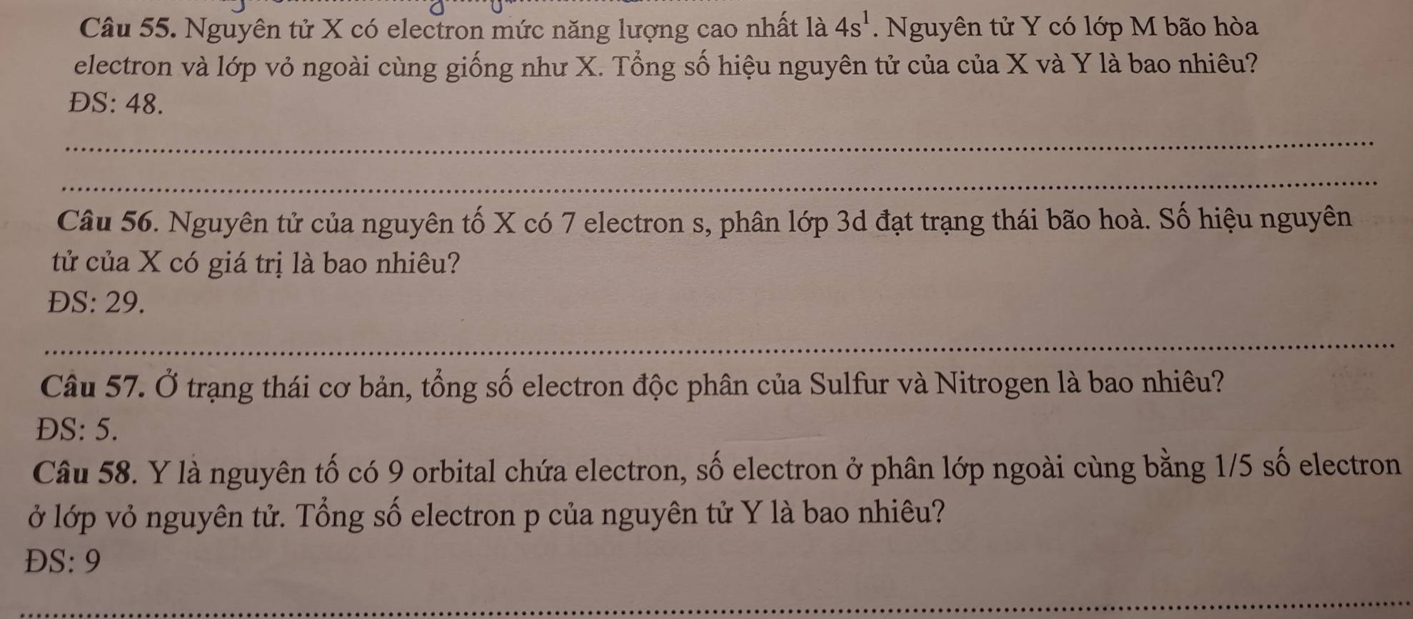 Nguyên tử X có electron mức năng lượng cao nhất là 4s^1. Nguyên tử Y có lớp M bão hòa 
electron và lớp vỏ ngoài cùng giống như X. Tổng số hiệu nguyên tử của của X và Y là bao nhiêu? 
DS: 48. 
_ 
_ 
Câu 56. Nguyên tử của nguyên tố X có 7 electron s, phân lớp 3d đạt trạng thái bão hoà. Số hiệu nguyên 
tử của X có giá trị là bao nhiêu? 
ĐS: 29. 
_ 
Câu 57. Ở trạng thái cơ bản, tổng số electron độc phân của Sulfur và Nitrogen là bao nhiêu? 
DS: 5. 
Câu 58. Y là nguyên tố có 9 orbital chứa electron, số electron ở phân lớp ngoài cùng bằng 1/5 số electron 
ở lớp vỏ nguyên tử. Tổng số electron p của nguyên tử Y là bao nhiêu? 
ĐS: 9 
_