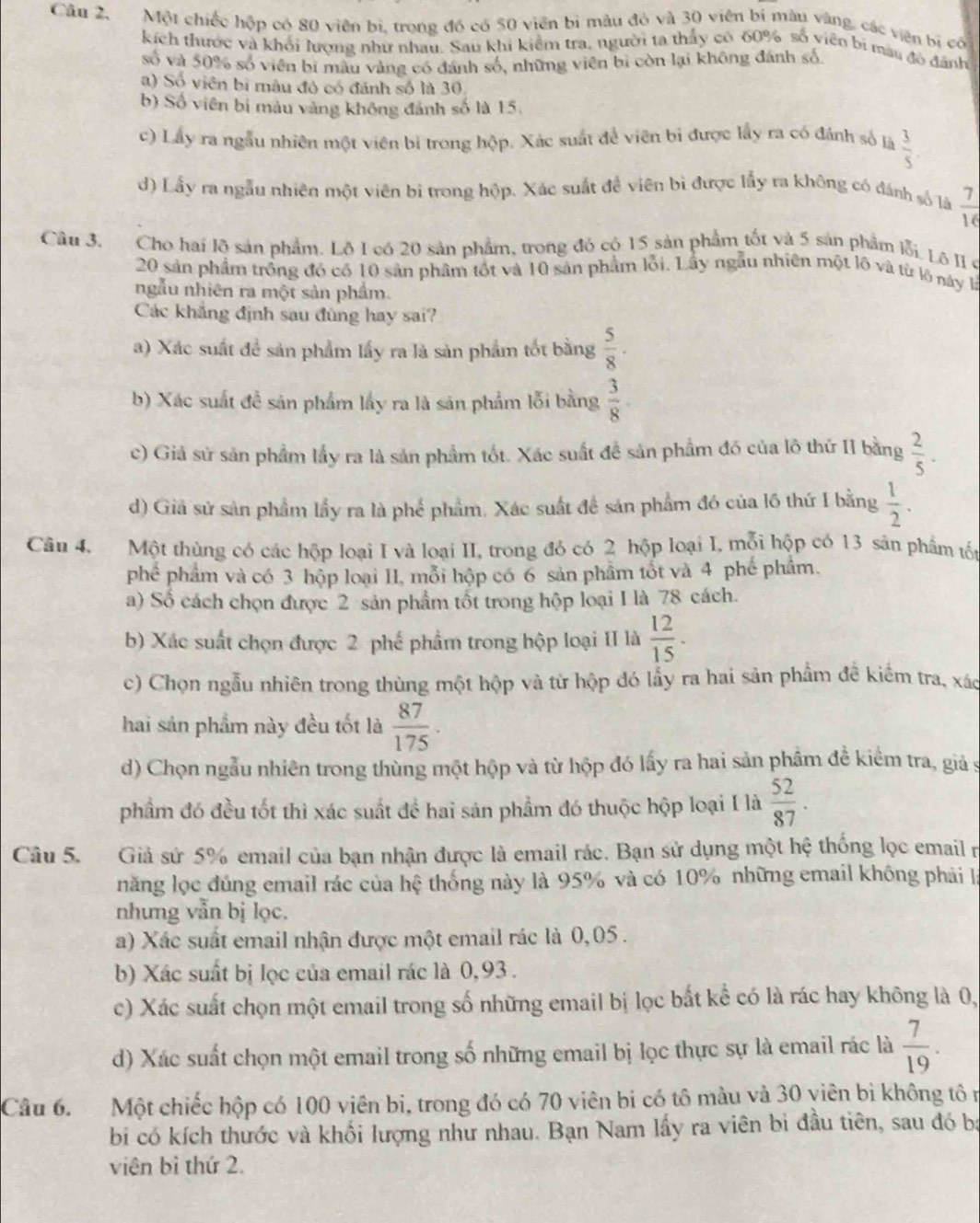 Câu 2, Một chiếc hộp có 80 viên bị, trong đó có 50 viên bì màu đó và 30 viên bí màu vàng, các viên bị có
kích thước và khỏi lượng như nhau. Sau khi kiểm tra, người ta thấy có 60% số viên bi mau đô dánh
số và 50% số viên bi màu vàng có đánh số, những viên bi còn lại không đánh số.
a) Số viên bì mâu đó có đánh số là 30.
b) Số viên bị màu vàng không đánh số là 15.
c) Lấy ra ngẫu nhiên một viên bì trong hộp. Xác suất để viên bi được lấy ra có đánh số là  3/5 .
d) Lấy ra ngẫu nhiên một viên bi trong hộp. Xác suất đề viên bì được lấy ra không có đánh số là  7/16 
Câu 3. Cho hai lộ sản phẩm. Lộ I có 20 sản phẩm, trong đó có 15 sản phẩm tốt và 5 sản phẩm lỗi Lô II 6
20 sản phẩm trồng đó có 10 sản phâm tốt và 10 sản phẩm lỗi. Lấy ngẫu nhiên một lõ và từ lộ này l
ngẫu nhiên ra một sản phẩm.
Các khẳng định sau đùng hay sai?
a) Xác suất để sản phẩm lấy ra là sản phẩm tốt bằng  5/8 .
b) Xác suất đề sản phẩm lấy ra là sản phẩm lỗi bằng  3/8 .
c) Giả sử sản phẩm lầy ra là sản phẩm tốt. Xác suất đề sản phầm đó của lô thứ II bằng  2/5 .
d) Giả sử sản phầm lầy ra là phế phẩm. Xác suất để sản phẩm đó của l6 thứ I bằng  1/2 .
Câu 4. Một thùng có các hộp loại I và loại II, trong đó có 2 hộp loại I, mỗi hộp có 13 sân phẩm tốt
phé phẩm và có 3 hộp loại II, mỗi hộp có 6 sản phầm tốt và 4 phé phẩm.
a) Số cách chọn được 2 sản phẩm tốt trong hộp loại I là 78 cách.
b) Xác suất chọn được 2 phế phẩm trong hộp loại II là  12/15 .
c) Chọn ngẫu nhiên trong thùng một hộp và từ hộp đó lấy ra hai sản phẩm đề kiểm tra, xác
hai sản phầm này đều tốt là  87/175 .
d) Chọn ngẫu nhiên trong thùng một hộp và từ hộp đó lấy ra hai sản phầm đề kiểm tra, giả s
phẩm đó đều tốt thì xác suất đề hai sản phầm đó thuộc hộp loại I là  52/87 .
Câu 5. Giả sứ 5% email của bạn nhận được là email rác. Bạn sử dụng một hệ thống lọc email n
năng lọc đúng email rác của hệ thống này là 95% và có 10% những email không phải là
nhưng vẫn bị lọc.
a) Xác suất email nhận được một email rác là 0,05.
b) Xác suất bị lọc của email rác là 0,93 .
c) Xác suất chọn một email trong số những email bị lọc bắt kể có là rác hay không là 0,
d) Xác suất chọn một email trong số những email bị lọc thực sự là email rác là  7/19 .
Câu 6. Một chiếc hộp có 100 viên bi, trong đó có 70 viên bi có tô màu và 30 viên bị không tô n
b có kích thước và khối lượng như nhau. Bạn Nam lấy ra viên bi đầu tiên, sau đó bạ
viên bì thứ 2.