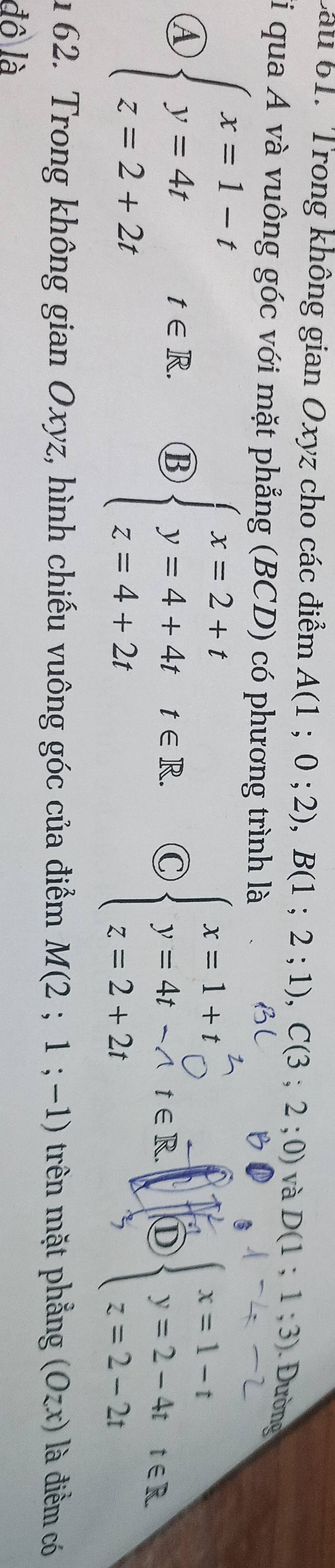 Cau 61. Trong không gian Oxyz cho các điểm A(1;0;2), B(1;2;1), C(3;2;0) và D(1;1;3) Đường
li qua A và vuông góc với mặt phẳng (BCD) có phương trình là
④ beginarrayl x=1-t y=4t z=2+2tendarray.  t∈ R. ⑬ beginarrayl x=2+t y=4+4t z=4+2tendarray.  t∈ R. C beginarrayl x=1+t y=4t-At∈ R. z=2+2tendarray. D beginarrayl x=1-t y=2-4t z=2-2tendarray.  t∈ R

1 62. Trong không gian Oxyz, hình chiếu vuông góc của điểm M(2;1;-1) trên mặt phẳng (Ozx) là điểm có
đồ là