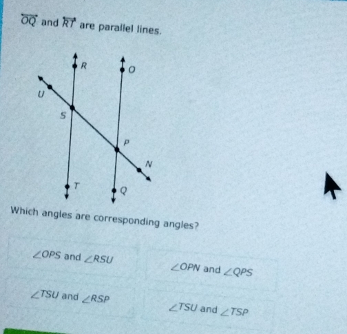 overleftrightarrow OQ and overleftrightarrow RT are parailel lines.
Which angles are corresponding angles?
∠ OPS and ∠ RSU ∠ OPN and ∠ QPS
∠ TSU and ∠ RSP ∠ TSU and ∠ TSP