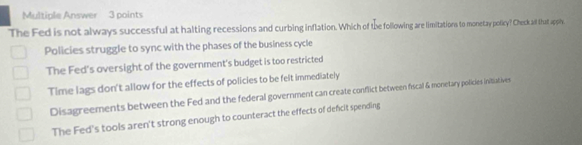 Multiple Answer 3 points
The Fed is not always successful at halting recessions and curbing inflation. Which of the following are limitations to monetay policy? Check all that appily.
Policies struggle to sync with the phases of the business cycle
The Fed's oversight of the government's budget is too restricted
Time lags don't allow for the effects of policies to be felt immediately
Disagreements between the Fed and the federal government can create conflict between fiscal & monetary policies Initiatives
The Fed's tools aren't strong enough to counteract the effects of defcit spending