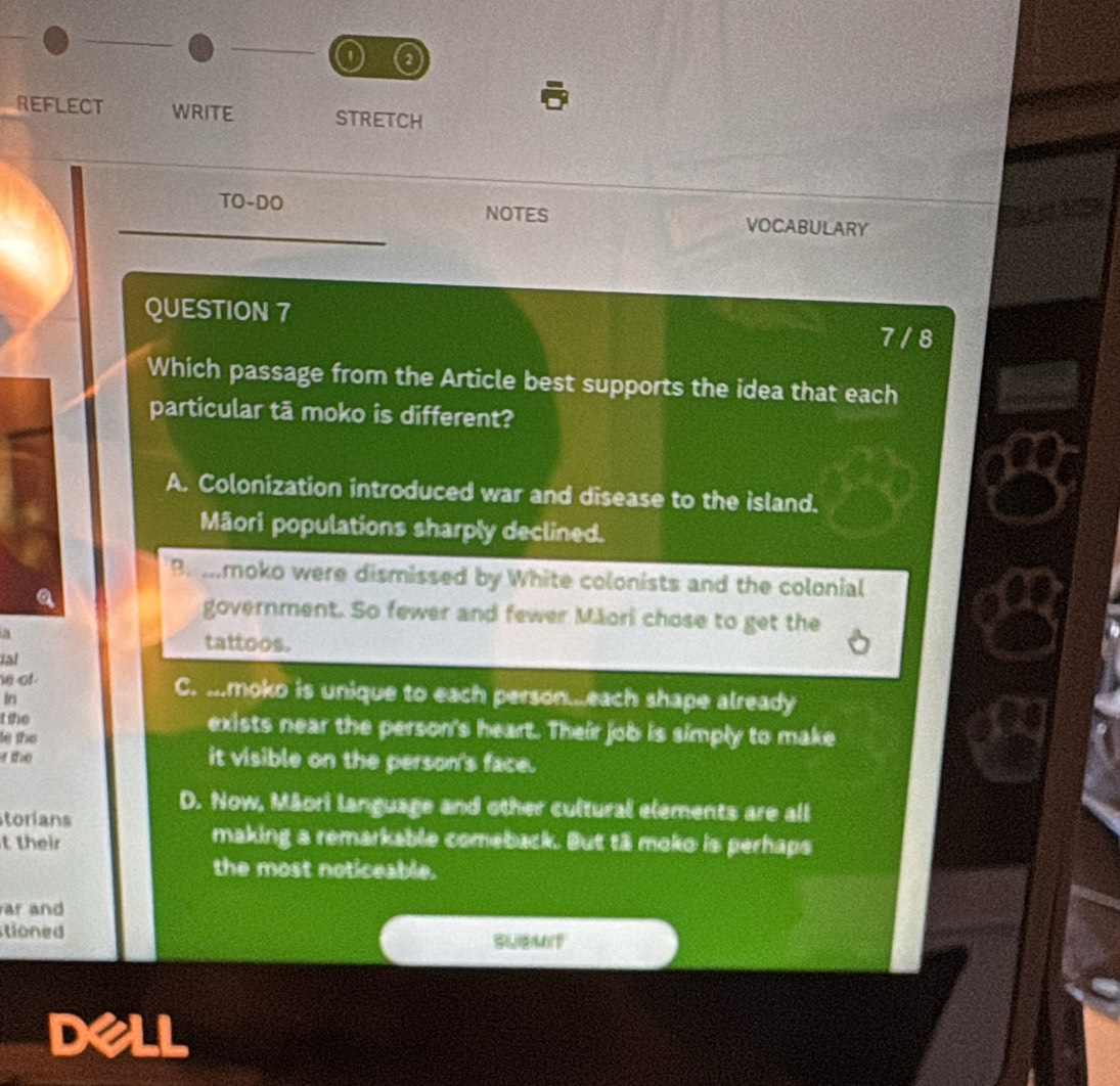 a
REFLECT WRITE STRETCH
TO-DO NOTES VOCABULARY
QUESTION 7
7 / 8
Which passage from the Article best supports the idea that each
particular tā moko is different?
A. Colonization introduced war and disease to the island.
Mãori populations sharply declined.
Bemmoko were dismissed by White colonists and the colonial
government. So fewer and fewer Māori chose to get the
a tattoos.
ial
he of C. ...moko is unique to each person..each shape already
In
tthe exists near the person's heart. Their job is simply to make
le the

it visible on the person's face.
D. Now, Māori language and other cultural elements are all
torians
t their
making a remarkable comeback. But tā moko is perhaps
the most noticeable.
ar and
tioned
SUBMIT
dell