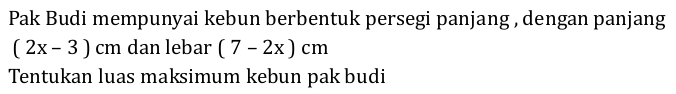 Pak Budi mempunyai kebun berbentuk persegi panjang , dengan panjang
(2x-3)cm dan lebar (7-2x)cm
Tentukan luas maksimum kebun pak budi