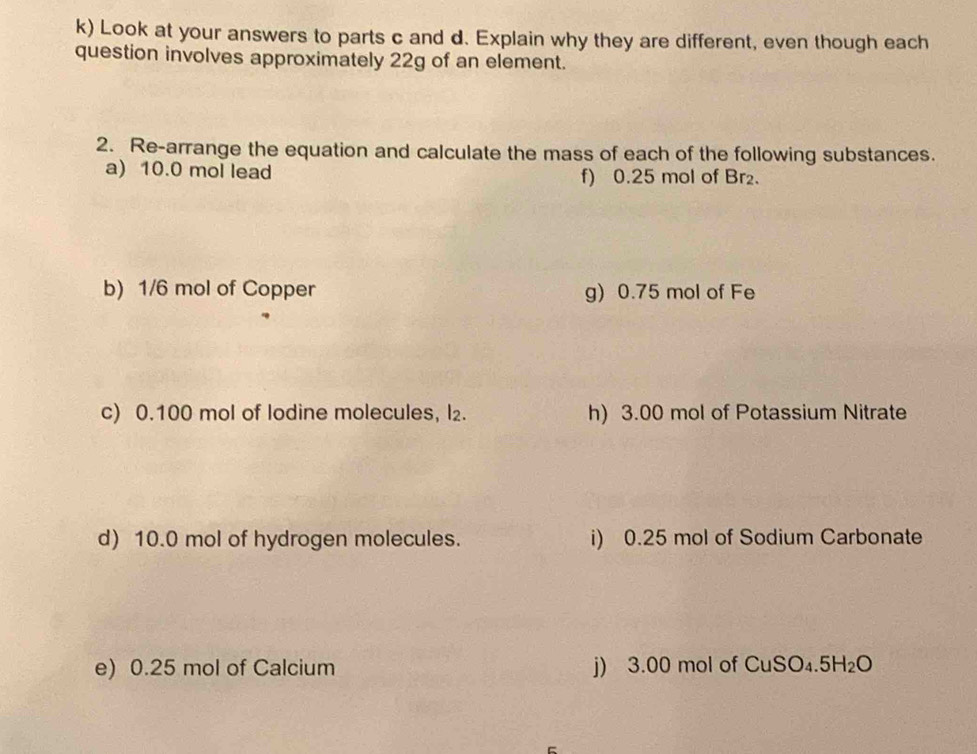 Look at your answers to parts c and d. Explain why they are different, even though each 
question involves approximately 22g of an element. 
2. Re-arrange the equation and calculate the mass of each of the following substances. 
a) 10.0 mol lead f) 0.25 mol of Br₂. 
b) 1/6 mol of Copper g) 0.75 mol of Fe 
c) 0.100 mol of lodine molecules, l₂. h) 3.00 mol of Potassium Nitrate 
d) 10.0 mol of hydrogen molecules. i) 0.25 mol of Sodium Carbonate 
e) 0.25 mol of Calcium j) 3.00 mol of * CuSO₄.5H₂O