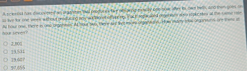 A scientist has discovered an orpanism that produces five dexpring exuclly one nour aher its own bith, and then goes on
to live for one week without producing any additional of spoing. Puch replicated organions a so replicates at the sume rate
hour seven? At hour one, there is one organses. At hour two, there are tive iure orgerems. How manry total organsmn are there at
2,B01
19,531
19,607
97.655