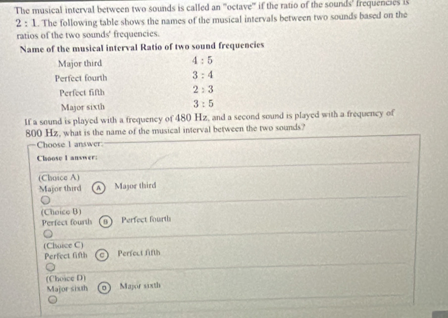 The musical interval between two sounds is called an "octave" if the ratio of the sounds' frequencies is
2:1. The following table shows the names of the musical intervals between two sounds based on the
ratios of the two sounds' frequencies.
Name of the musical interval Ratio of two sound frequencies
Major third
4:5
Perfect fourth
3:4
Perfect fifth
2:3
Major sixth
3:5
If a sound is played with a frequency of 480 Hz, and a second sound is played with a frequency of
800 Hz, what is the name of the musical interval between the two sounds?
Choose 1 answer
Choose I answer:
(Choice A)
Major third A Major third
(Choice B)
Perfect fourth (B) Perfect fourth
(Choice C)
Perfect fifth Perfect fifth
(Choice D)
Major sixth Major sixth