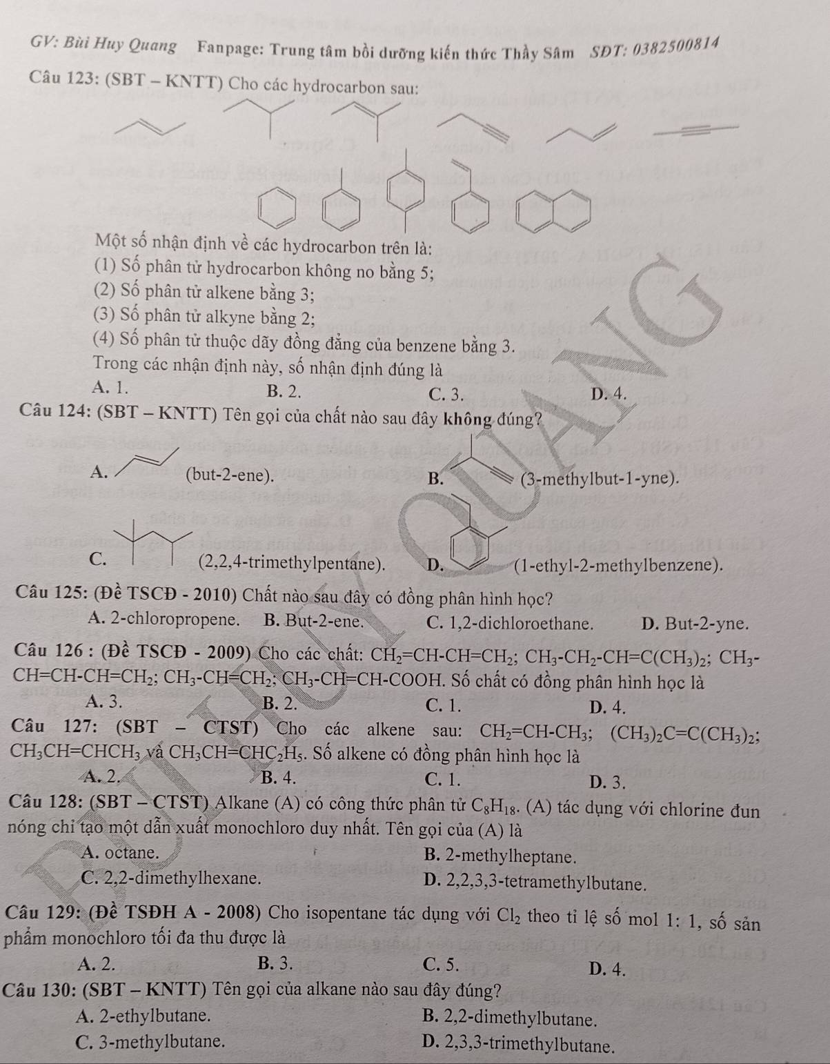 GV: Bùi Huy Quang Fanpage: Trung tâm bồi dưỡng kiến thức Thầy Sâm SĐT: 0382500814
Câu 123: (SBT - KNTT) Cho các hydrocarbon sau:
Một số nhận định về các hydrocarbon trên là:
(1) Số phân tử hydrocarbon không no bằng 5;
(2) Số phân tử alkene bằng 3;
(3) Số phân tử alkyne bằng 2;
(4) Số phân tử thuộc dãy đồng đẳng của benzene bằng 3.
Trong các nhận định này, số nhận định đúng là
A. 1. B. 2. C. 3. D. 4.
Câu 124: (SBT - KNTT) Tên gọi của chất nào sau đây không đúng?
A. (but-2-ene). B.
(3-methylbut-1-yne).
C.
(2,2,4-trimethylpentane). D. (1-ethyl-2-methylbenzene).
* Câu 125: (Đề TS CD-2010) Chất nào sau đây có đồng phân hình học?
A. 2-chloropropene. B. But-2-ene. C. 1,2-dichloroethane. D. But-2-yne.
Câu 126 : (Đề TSCĐ - 2009) Cho các chất: CH_2=CH-CH=CH_2;CH_3-CH_2-CH=C(CH_3)_2;CH_3-
CH=CH-CH=CH_2;CH_3-CH=CH_2;CH_3-CH=CH-COOH H. Số chất có đồng phân hình học là
A. 3. B. 2. C. 1. D. 4.
Câu 127: (SBT - CTST) Cho các alkene sau: CH_2=CH-CH_3;(CH_3)_2C=C(CH_3)_2;
CH_3CH=CHCH_3vaCH_3CH=CHC_2H_5. Số alkene có đồng phân hình học là
A. 2. B. 4. C. 1. D. 3.
Câu 128: (SBT - CTST) Alkane (A) có công thức phân tử C_8H_18. frac 3 (A) tác dụng với chlorine đun
nóng chỉ tạo một dẫn xuất monochloro duy nhất. Tên gọi của (A) là
A. octane. B. 2-methylheptane.
C. 2,2-dimethylhexane. D. 2,2,3,3-tetramethylbutane.
Câu 129: (Đề TSĐH A - 2008) Cho isopentane tác dụng với Cl_2 theo tỉ lệ số mol 1:1, , số sản
phẩm monochloro tối đa thu được là
A. 2. B. 3. C. 5. D. 4.
Câu 130: (SBT - KNTT) Tên gọi của alkane nào sau đây đúng?
A. 2-ethylbutane. B. 2,2-dimethylbutane.
C. 3-methylbutane. D. 2,3,3-trimethylbutane.