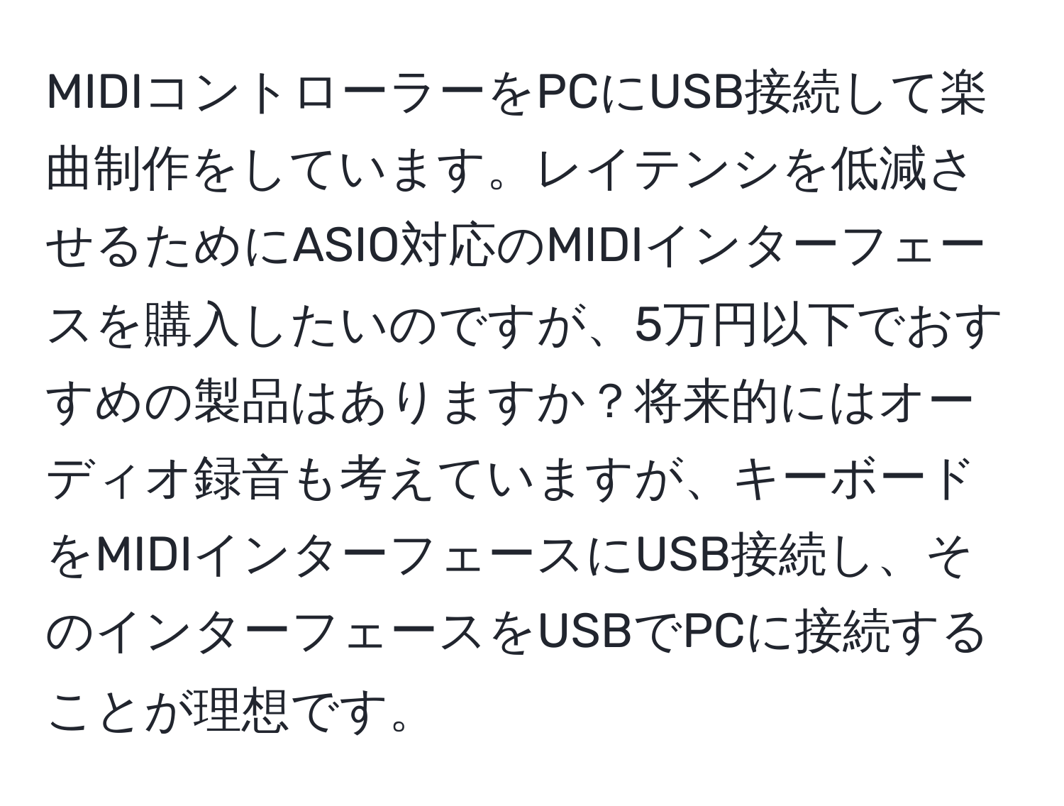 MIDIコントローラーをPCにUSB接続して楽曲制作をしています。レイテンシを低減させるためにASIO対応のMIDIインターフェースを購入したいのですが、5万円以下でおすすめの製品はありますか？将来的にはオーディオ録音も考えていますが、キーボードをMIDIインターフェースにUSB接続し、そのインターフェースをUSBでPCに接続することが理想です。