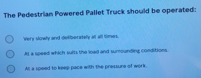 The Pedestrian Powered Pallet Truck should be operated:
Very slowly and deliberately at all times.
At a speed which suits the load and surrounding conditions.
At a speed to keep pace with the pressure of work.