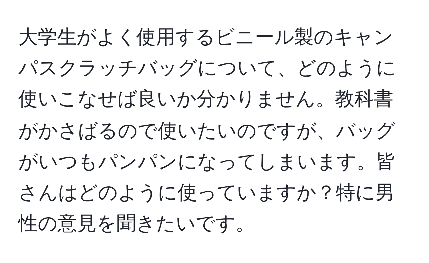 大学生がよく使用するビニール製のキャンパスクラッチバッグについて、どのように使いこなせば良いか分かりません。教科書がかさばるので使いたいのですが、バッグがいつもパンパンになってしまいます。皆さんはどのように使っていますか？特に男性の意見を聞きたいです。