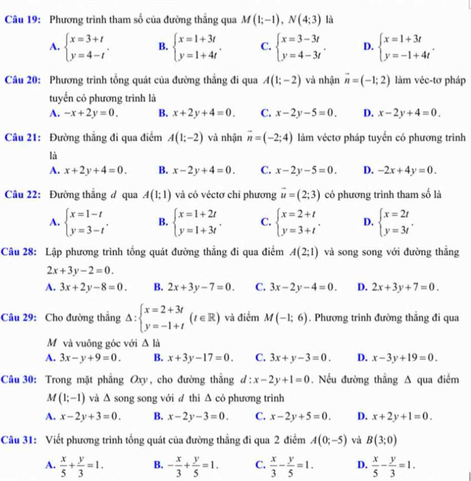 Phương trình tham số của đường thẳng qua M(1;-1),N(4;3) là
A. beginarrayl x=3+t y=4-tendarray. . B. beginarrayl x=1+3t y=1+4tendarray. . C. beginarrayl x=3-3t y=4-3tendarray. . D. beginarrayl x=1+3t y=-1+4tendarray. .
Câu 20: Phương trình tổng quát của đường thắng đi qua A(1;-2) và nhận vector n=(-1;2) làm véc-tơ pháp
tuyến có phương trình là
A. -x+2y=0. B. x+2y+4=0. C. x-2y-5=0. D. x-2y+4=0.
Câu 21: Đường thắng đi qua điểm A(1;-2) và nhận vector n=(-2;4) làm véctơ pháp tuyến có phương trình
là
A. x+2y+4=0. B. x-2y+4=0. C. x-2y-5=0. D. -2x+4y=0.
Câu 22: Đường thắng đ qua A(1;1) và có véctơ chỉ phương vector u=(2;3) có phương trình tham số là
A. beginarrayl x=1-t y=3-tendarray. . B. beginarrayl x=1+2t y=1+3tendarray. . C. beginarrayl x=2+t y=3+tendarray. . D. beginarrayl x=2t y=3tendarray. .
Câu 28: Lập phương trình tổng quát đường thắng đi qua điểm A(2;1) và song song với đường thắng
2x+3y-2=0.
A. 3x+2y-8=0. B. 2x+3y-7=0. C. 3x-2y-4=0. D. 2x+3y+7=0.
Câu 29: Cho đường thắng Delta :beginarrayl x=2+3t y=-1+tendarray. (t∈ R) và điểm M(-1;6). Phương trình đường thắng đi qua
Mỹ và vuông góc với △ l_a
A. 3x-y+9=0. B. x+3y-17=0. C. 3x+y-3=0. D. x-3y+19=0.
Câu 30: Trong mặt phẳng Oxy, cho đường thắng d:x-2y+1=0. Nếu đường thắng Δ qua điểm
M(1;-1) và △ song song với đ thì △ có phương trình
A. x-2y+3=0. B. x-2y-3=0. C. x-2y+5=0. D. x+2y+1=0.
Câu 31: Viết phương trình tổng quát của đường thẳng đi qua 2 điểm A(0;-5) và B(3;0)
A.  x/5 + y/3 =1. B. - x/3 + y/5 =1. C.  x/3 - y/5 =1. D.  x/5 - y/3 =1.