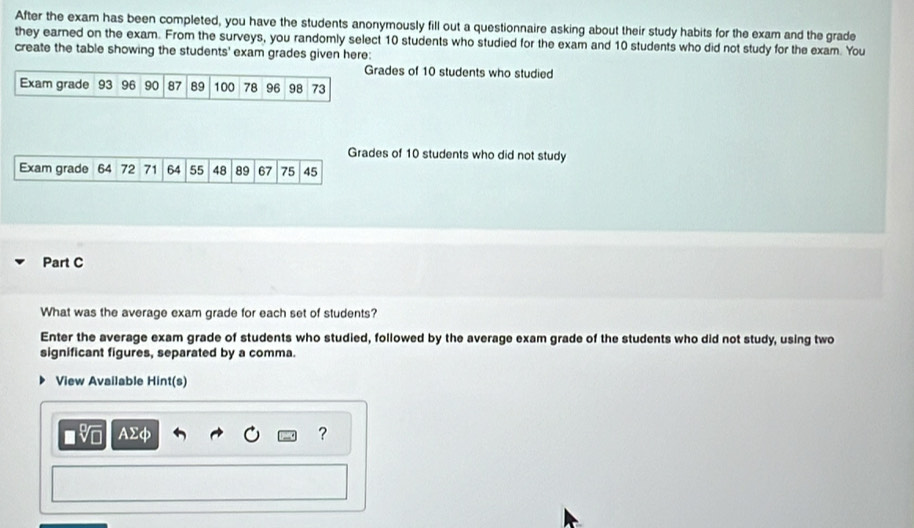 After the exam has been completed, you have the students anonymously fill out a questionnaire asking about their study habits for the exam and the grade 
they earned on the exam. From the surveys, you randomly select 10 students who studied for the exam and 10 students who did not study for the exam. You 
create the table showing the students' exam grades given here: 
Grades of 10 students who studied 
Exam grade 93 96 90 87 89 100 78 96 98 73
Grades of 10 students who did not study 
Exam grade 71 64 55 48 89 67 75 45
Part C 
What was the average exam grade for each set of students? 
Enter the average exam grade of students who studied, followed by the average exam grade of the students who did not study, using two 
significant figures, separated by a comma. 
View Available Hint(s) 
AΣφ ?