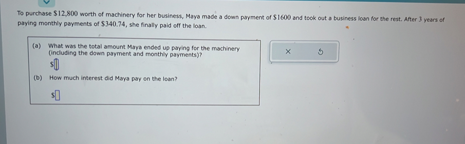 To purchase $12,800 worth of machinery for her business, Maya made a down payment of $1600 and took out a business loan for the rest. After 3 years of 
paying monthly payments of $340.74, she finally paid off the loan. 
(a) What was the total amount Maya ended up paying for the machinery × 
(including the down payment and monthly payments)?
$
(b) How much interest did Maya pay on the loan?
$