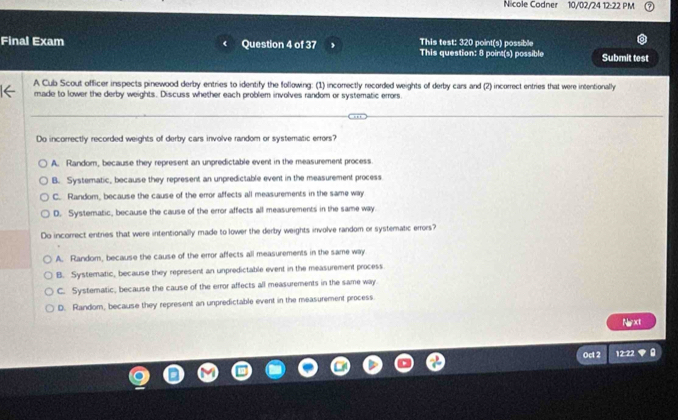 cole Codner 10/02/24 12:22 PM
Final Exam Question 4 of 37 This test: 320 point(s) possible
This question: 8 point(s) possible Submit test
A Cub Scout officer inspects pinewood derby entries to identify the following: (1) incorrectly recorded weights of derby cars and (2) incorrect entries that were intentionally
made to lower the derby weights. Discuss whether each problem involves random or systematic errors.
Do incorrectly recorded weights of derby cars involve random or systematic errors?
A. Random, because they represent an unpredictable event in the measurement process
B. Systematic, because they represent an unpredictable event in the measurement process
C. Random, because the cause of the error affects all measurements in the same way
D. Systematic, because the cause of the error affects all measurements in the same way
Do incorrect entries that were intentionally made to lower the derby weights involve random or systematic errors?
A. Random, because the cause of the error affects all measurements in the same way
B. Systematic, because they represent an unpredictable event in the measurement process
C. Systematic, because the cause of the error affects all measurements in the same way.
D. Random, because they represent an unpredictable event in the measurement process
Naxt
Oct 2 12:22