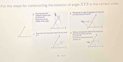 Put the steps for constructing the bisector of angle XYZ in the correct order. 
A Place the tip of the compesses where ===== an curn IY With the tip of a pair of compasses at Y, drase an 
B 
rolddle olf tie anglt. Che oer am arr in the
x
γ Z
Draw a line from the point where the arcs movt Wizhout changing the width of the compasses. 
place the t weese pose fest
γ - 2 Deaw an an which cruties you?! 
previous ant. 
Y 1 
Q zcom