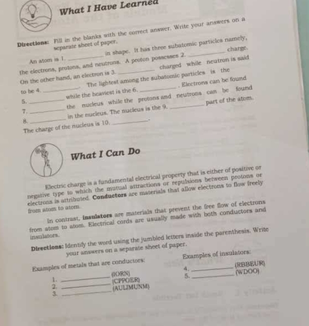 What I Have Learned 
Directions: Fill in the blanks with the correct answer. Write your answers on a 
separate sheet of paper. 
charge. 
An atom is 1 in shape. It has three subatomic particles namely, 
the electrons, protons, and neutrons. A proton possesses 2. charged while neutron is said 
On the other hand, an electron is 3. 
to be 4 . The lightest among the subatomic particles is the 
5. __while the heaviest is the 6. _. Electrons can be found 
7. _the nucleus while the protons and neutrons can be found 
8. _in the nucleus. The nucleus is the 9. part of the atom. 
The charge of the nucleus is 10. 
What I Can Do 
Electric charge is a fundamental electrical property that is either of positive or 
negative type to which the mutual attractions or repulsions between protons or 
electrons is attributed. Conductors are materials that allow electrons to flow freely from atom to ator 
in contrast, insulators are materials that prevent the free flow of electrons 
from atom to atom. Electrical cords are usually made with both conductors and 
insulators. 
Directions: Identify the word using the jumbled letters inside the parenthesis. Write 
your answers on a separate sheet of paper. 
Examples of metals that are conductors: Examples of insulators: 
4. 
1. __(RBBEUR) 
(IORN) 
2. _(CPPOER) 5. (WDOO) 
3. _(AULMUNM)