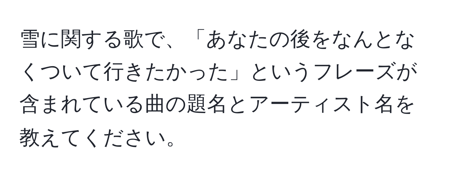 雪に関する歌で、「あなたの後をなんとなくついて行きたかった」というフレーズが含まれている曲の題名とアーティスト名を教えてください。