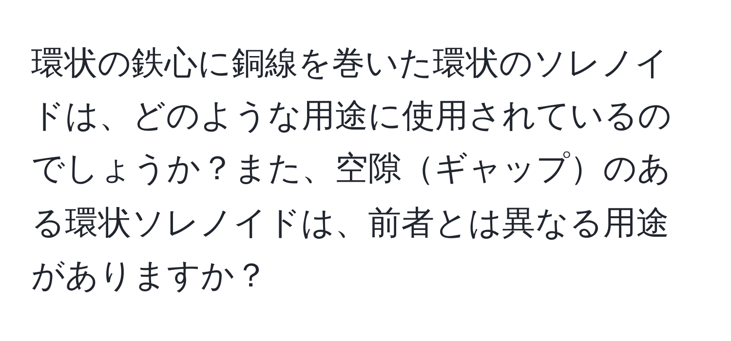 環状の鉄心に銅線を巻いた環状のソレノイドは、どのような用途に使用されているのでしょうか？また、空隙ギャップのある環状ソレノイドは、前者とは異なる用途がありますか？