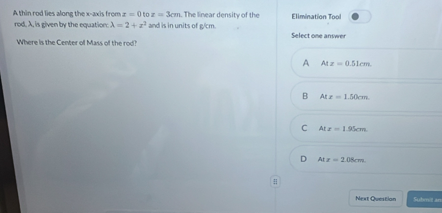 A thin rod lies along the x-axis from x=0 to x=3cm. The linear density of the Elimination Tool
rod, λ, is given by the equation: lambda =2+x^2 and is in units of g/cm.
Select one answer
Where is the Center of Mass of the rod?
A Atx=0.51cm.
B Atx=1.50cm.
C Atx=1.95cm.
D Atx=2.08cm. 
:;
Next Question Submit an