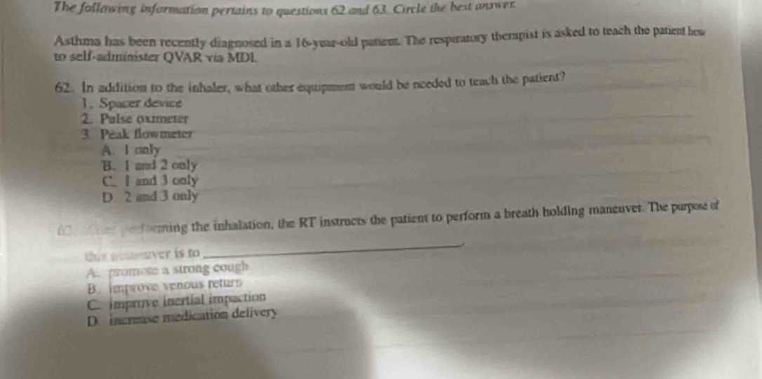 The follawing information pertains to questions 62 and 63. Circle the best answer
Asthma has been recently diagnosed in a 16-year-old patiem. The respiratory therapist is asked to teach the patient how
to self-administer QVAR via MDL.
62. In addition to the inhaler, what other equipment would be needed to teach the patient?
1.Spacer device
2. Pulse oximeter
3. Peak flowmeter
A. I only
B. 1 and 2 only
C. Iand 3 only
D. 2 and 3 only
6 u her performing the inhalation, the RT instructs the patient to perform a breath holding maneuver. The purpose of
the amaver is to_ A
A. promote a strong cough
B. improve venous retur
C. improve inertial impaction
D. increase medication delivery