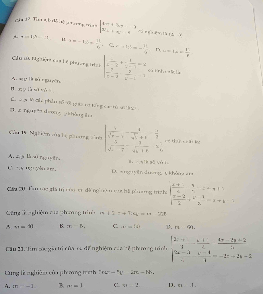 Tìm a,b để hệ phương trình beginarrayl 4ax+2by=-3 3bx+ay=8endarray. có nghiệm là (2;-3)
A. a=1;b=11. B. a=-1;b= 11/6 . C. a=1;b=- 11/6 . a=1;b= 11/6 .
D.
Câu 18. Nghiệm của hệ phương trình beginarrayl  1/x-2 + 1/y+1 =2  2/x-2 - 3/y-1 =1endarray. có tính chất là:
A. x; y là số nguyên.
B. x;y là số vô ti .
C. x;y là các phân số tối giản có tống các tử số là 27 .
D. x nguyên dương, y không âm.
Câu 19. Nghiệm của hệ phương trình beginarrayl  7/sqrt(x)-7 - 4/sqrt(y)+6 = 5/3   5/sqrt(x)-7 + 3/sqrt(y)+6 =2 1/6 endarray. có tính chất là:
A. x;y là số nguyên. B. x; y là số vô ti.
C. x; y nguyên âm. D. x nguyên dương, y không âm.
Câu 20. Tìm các giá trị của m để nghiệm của hệ phương trình: beginarrayl  (x+1)/4 - y/2 =x+y+1  (x-2)/2 + (y-1)/3 =x+y-1endarray.
Cũng là nghiệm của phương trình m+2x+7my=m-225
A. m=40. B. m=5. C. m=50. D. m=60.
Câu 21. Tìm các giá trị của m. để nghiệm của hệ phương trình: beginarrayl  (2x+1)/3 - (y+1)/4 = (4x-2y+2)/5   (2x-3)/4 - (y-4)/3 =-2x+2y-2endarray.
Cũng là nghiệm của phương trình 6mx -5y=2m-66.
A. m=-1. B. m=1. C. m=2. D. m=3.