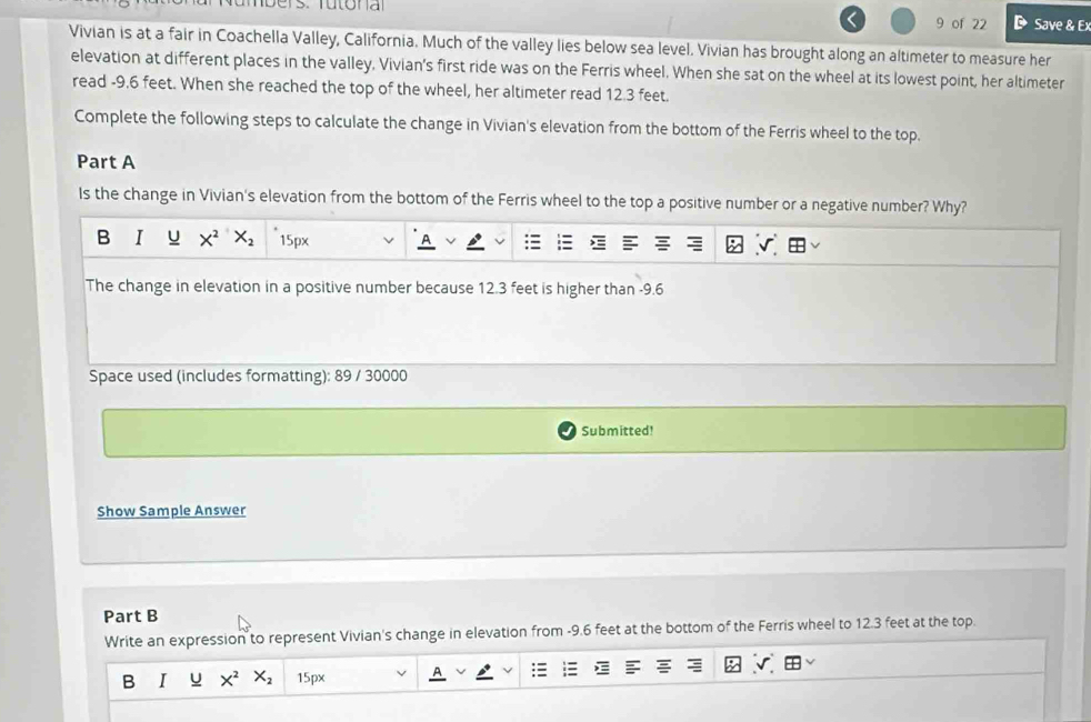 of 22 Save & Ex 
Vivian is at a fair in Coachella Valley, California. Much of the valley lies below sea level. Vivian has brought along an altimeter to measure her 
elevation at different places in the valley, Vivian's first ride was on the Ferris wheel. When she sat on the wheel at its lowest point, her altimeter 
read -9.6 feet. When she reached the top of the wheel, her altimeter read 12.3 feet. 
Complete the following steps to calculate the change in Vivian's elevation from the bottom of the Ferris wheel to the top. 
Part A 
Is the change in Vivian's elevation from the bottom of the Ferris wheel to the top a positive number or a negative number? Why? 
B I u X^2 X_2 15px
The change in elevation in a positive number because 12.3 feet is higher than -9.6
Space used (includes formatting): 89 / 30000
Submitted! 
Show Sample Answer 
Part B 
Write an expression to represent Vivian's change in elevation from -9.6 feet at the bottom of the Ferris wheel to 12.3 feet at the top. 
B I u X^2 X_2 15px