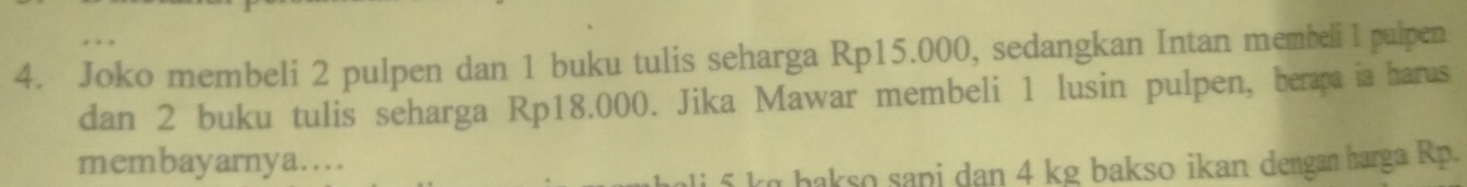 Joko membeli 2 pulpen dan 1 buku tulis seharga Rp15.000, sedangkan Intan membeli l pulpen 
dan 2 buku tulis seharga Rp18.000. Jika Mawar membeli 1 lusin pulpen, berapa ia harus 
membayarnya.... 
i k hakso sapi dan 4 kg bakso ikan dengan harga Rp.