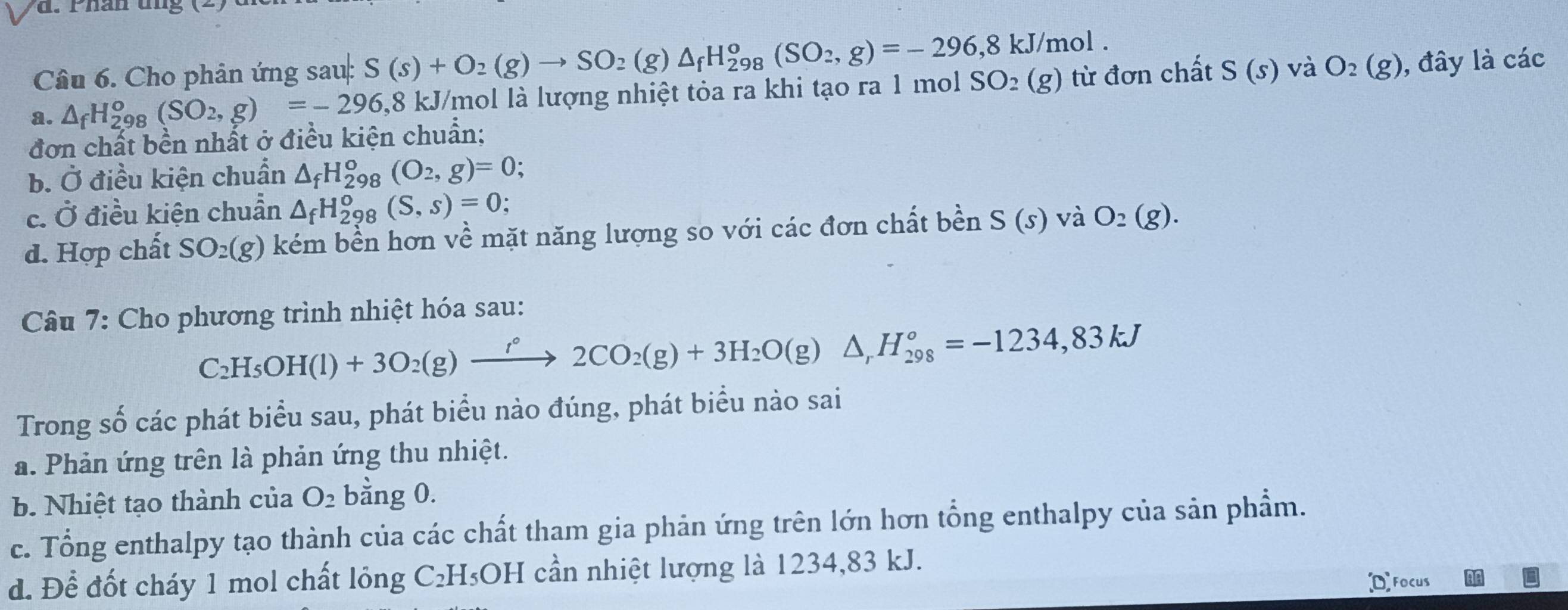 Cho phản ứng sau: S(s)+O_2(g)to SO_2(g)△ _fH_(298)^o(SO_2,g)=-296,8kJ/mol.
a. △ _fH_(298)^o(SO_2,g)=-296 8 kJ/mol là lượng nhiệt tỏa ra khi tạo ra 1 mol SO_2(g) từ đơn chất S(s) và O_2(g) , đây là các
đơn chất bền nhất ở điều kiện chuẩn;
b. Ở điều kiện chuẩn △ _fH_(298)^o(O_2,g)=0;
c. O 3 điều kiện chuẩn △ _fH_2^(o 8 (S,s)=0;
d. Hợp chất SO_2)(g) kém bền hơn về mặt năng lượng so với các đơn chất bền S(s) và O_2(g).
Câu 7: Cho phương trình nhiệt hóa sau:
C_2H_5OH(l)+3O_2(g)xrightarrow f°2CO_2(g)+3H_2O(g)△ _rH_(298)°=-1234,83kJ
Trong số các phát biểu sau, phát biểu nào đúng, phát biểu nào sai
a. Phản ứng trên là phản ứng thu nhiệt.
b. Nhiệt tạo thành của O_2 bằng 0.
c. Tổng enthalpy tạo thành của các chất tham gia phản ứng trên lớn hơn tổng enthalpy của sản phẩm.
d. Để đốt cháy 1 mol chất lỏng C₂H₃OH cần nhiệt lượng là 1234,83 kJ.
Focus