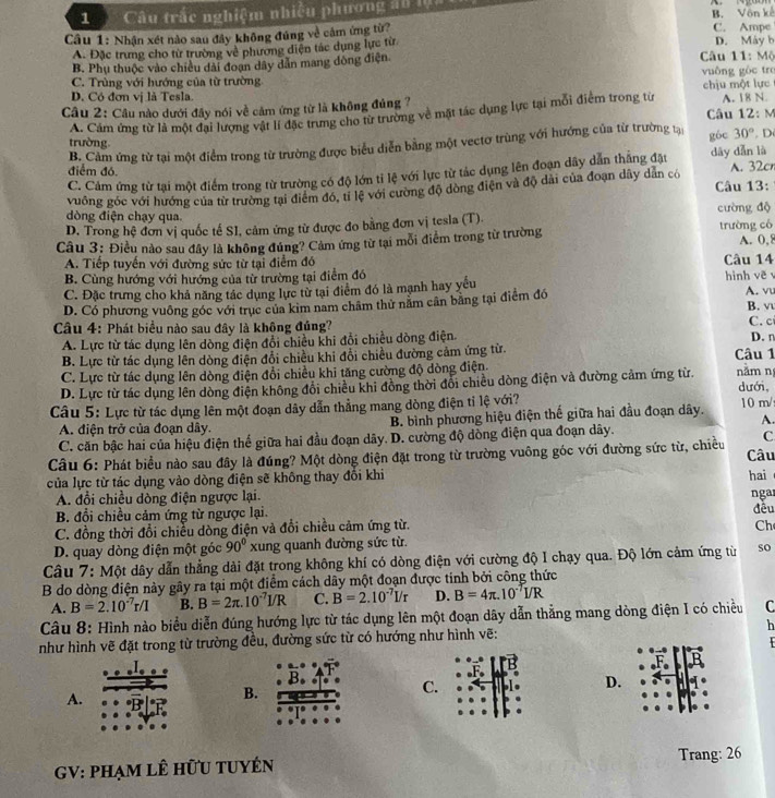 1Câu trắc nghiệm nhiều phương an lộ
B. Vôn kế
Câu 1: Nhận xét nào sau đây không đúng về cảm ứng từ? C. Ampe
A. Đặc trưng cho từ trường về phương diện tác dụng lực từ D. Máy b
B. Phụ thuộc vào chiều dài đoạn dây dẫn mang đông điện  Câu 11: Mộ
C. Trùng với hướng của từ trường vuông gòc tre
D. Có đơn vị là Tesla
Câu 2: Câu nào dưới đầy nói về cảm ứng từ là không đủng ? chịu một lực A. 18 N.
A. Cảm ứng từ là một đai lượng vật lí đặc trưng cho từ trường về mặt tác dụng lực tại mỗi điểm trong từ  Câu 12: M
trường.
B. Cảm ứng từ tại một điểm trong từ trường được biểu diễn bằng một vectơ trùng với hướng của từ trường tại góc 30° D
điểm đó
C. Cảm ứng từ tại một điểm trong từ trường có độ lớn tỉ lệ với lực từ tác dụng lên đoạn dây dẫn thắng đặt dāy dǎn là A. 32cn
vuông góc với hướng của từ trường tại điểm đó, tỉ lệ với cường độ dòng điện và độ dài của đoạn dây dân có  Câu 13:
dòng điện chạy qua. cường độ
D. Trong hệ đơn vị quốc tế SI, cảm ứng từ được đo bằng đơn vị tesla (T).
Câu 3: Điều nào sau đây là không đúng? Cảm ứng từ tại mỗi điểm trong từ trường trường có A. 0,8
A. Tiếp tuyển với đường sức từ tại điểm đó Câu 14
B. Cùng hướng với hướng của từ trường tại điểm đó
C. Đặc trưng cho khả năng tác dụng lực từ tại điểm đó là mạnh hay yếu hình vẽ A. vu
D. Có phương vuông góc với trục của kim nam châm thử năm cân bằng tại điểm đó B. v
Câu 4: Phát biểu nào sau đây là không đủng? C. c D. n
A. Lực từ tác dụng lên dòng điện đổi chiều khi đổi chiều đòng điện.
B. Lực từ tác dụng lên dòng điện đổi chiều khi đổi chiều đường cảm ứng từ.
C. Lực từ tác dụng lên dòng điện đổi chiều khi tăng cường độ dòng điện. Câu 1
D. Lực từ tác dụng lên dòng điện không đổi chiều khi đồng thời đổi chiều dòng điện và đường cảm ứng từ. nằm n dưới,
Câu 5: Lực từ tác dụng lên một đoạn dây dẫn thẳng mang dòng điện tỉ lệ với? 10 m/
A. điện trở của đoạn dây. B. bình phương hiệu điện thế giữa hai đầu đoạn dây.
A.
C. căn bậc hai của hiệu điện thế giữa hai đầu đoạn dãy. D. cường độ dòng điện qua đoạn dây.
C
Câu 6: Phát biểu nào sau đây là đúng? Một dòng điện đặt trong từ trường vuông góc với đường sức từ, chiều Câu
của lực từ tác dụng vào dòng điện sẽ không thay đổi khi hai
A. đổi chiều dòng điện ngược lại.
nga
B. đổi chiều cảm ứng từ ngược lại. đều
C. đồng thời đổi chiều dòng điện và đổi chiều cảm ứng từ.
Ch
D. quay dòng điện một góc 90° xung quanh đường sức từ.
Câu 7: Một dây dẫn thẳng dài đặt trong không khí có dòng điện với cường độ I chạy qua. Độ lớn cảm ứng từ so
B do dòng điện này gây ra tại một điểm cách dây một đoạn được tinh bởi công thức
A. B=2.10^(-7)r/I B. B=2π .10^(-7)I/R C. B=2.10^(-7)I/r D. B=4π .10^(-7)I/R
Câu 8: Hình nào biểu diễn đúng hướng lực từ tác dụng lên một đoạn dây dẫn thẳng mang dòng điện I có chiều C
như hình vẽ đặt trong từ trường đều, đường sức từ có hướng như hình vẽ: h
A.
B.
C.
D.
GV: phạm lê hữu tuyÉn Trang: 26