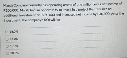 Marsh Company currently has operating assets of one million and a net income of
P200,000. Marsh had an opportunity to invest in a project that requires an
additional investment of P250,000 and increased net income by P40,000. After the
investment, the company's ROI will be
18.0%
16.0%
19.2%
20.2%