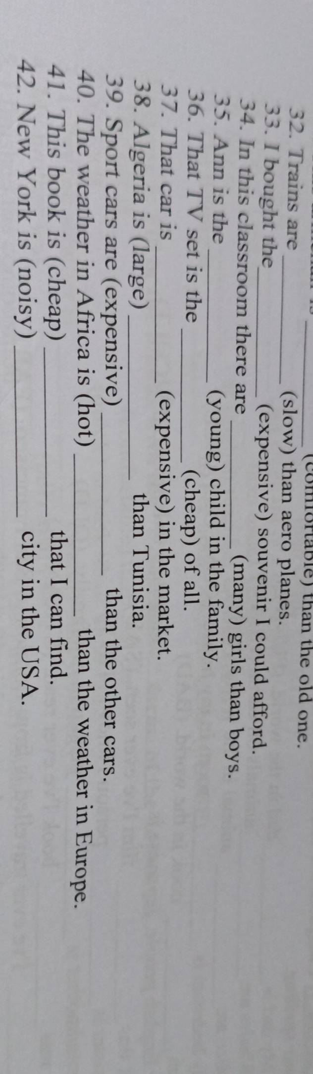 (comfortable) than the old one. 
32. Trains are _(slow) than aero planes. 
33. I bought the_ (expensive) souvenir I could afford. 
34. In this classroom there are _(many) girls than boys. 
35. Ann is the _(young) child in the family. 
36. That TV set is the _(cheap) of all. 
37. That car is _(expensive) in the market. 
38. Algeria is (large) _than Tunisia. 
39. Sport cars are (expensive) _than the other cars. 
40. The weather in Africa is (hot) _than the weather in Europe. 
41. This book is (cheap) _that I can find. 
42. New York is (noisy) _city in the USA.