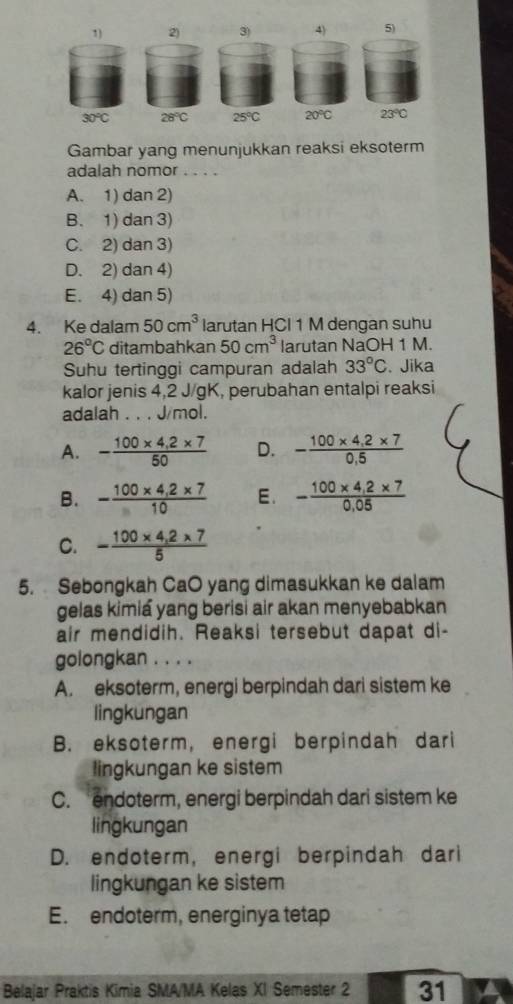 30°C 28°C 25°C 20°C 23°C
Gambar yang menunjukkan reaksi eksoterm
adalah nomor . . . .
A. 1) dan 2)
B. 1) dan 3)
C. 2) dan 3)
D. 2) dan 4)
E. 4) dan 5)
4. Ke dalam 50cm^3 larutan HCI 1 M dengan suhu
26°C ditambahkan 50cm^3 larutan NaOH 1 M.
Suhu tertinggi campuran adalah 33°C 、 Jika
kalor jenis 4, 2 J/gK, perubahan entalpi reaksi
adalah . . . J/mol.
A. - (100* 4,2* 7)/50  D. - (100* 4.2* 7)/0.5 
B. - (100* 4,2* 7)/10  E. - (100* 4,2* 7)/0,05 
C. - (100* 4,2* 7)/5 
5. Sebongkah CaO yang dimasukkan ke dalam
gelas kimia yang berisi air akan menyebabkan
air mendidih. Reaksi tersebut dapat di-
golongkan . . . .
A. eksoterm, energi berpindah dari sistem ke
lingkungan
B. eksoterm, energi berpindah dari
lingkungan ke sistem
C. endoterm, energi berpindah dari sistem ke
lingkungan
D. endoterm, energi berpindah dari
lingkungan ke sistem
E. endoterm, energinya tetap
Belajar Praktis Kimia SMA/MA Kelas XI Semester 2 31