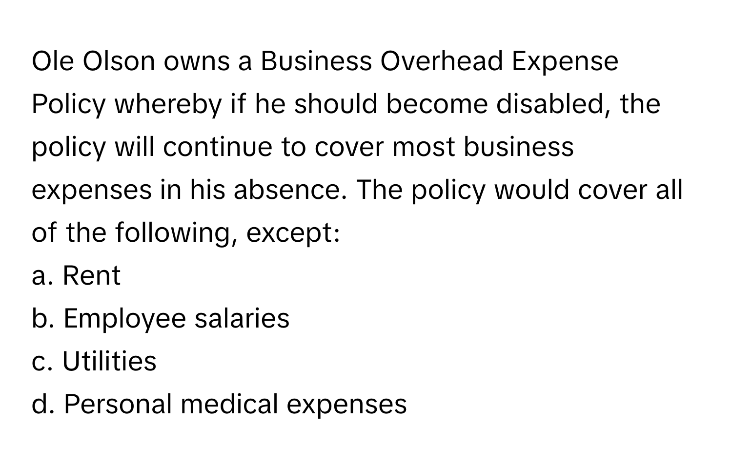 Ole Olson owns a Business Overhead Expense Policy whereby if he should become disabled, the policy will continue to cover most business expenses in his absence. The policy would cover all of the following, except:

a. Rent
b. Employee salaries
c. Utilities
d. Personal medical expenses