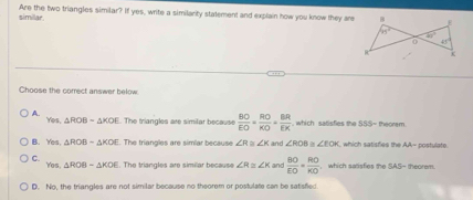 simillar. Are the two triangles similar? If yes, write a similarity statement and explain how you know they are
Choose the correct answer below
A. Yes. △ ROB=△ KOE. The triangles are similar because  BO/EO = RO/KO = BR/EK  which satisfies te 5° S= theoram.
B. Ye1 △ ROB-△ KOE. The triangles are simlar because ∠ R≌ ∠ K and ∠ ROB ∠ EOK which satisfies the AA= postulate.
C. . The triangles are similar because ∠ R≌ ∠ K and  BO/EO = RO/KO  , which satisfies the SAS- theorem.
Yos,△ ROB=△ KOE
D. No, the triangles are not similar because no theorem or postulate can be satisfied.