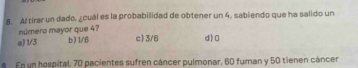 Al tirar un dado, ¿cuál es la probabilidad de obtener un 4, sabiendo que ha salido un
número mayor que 4?
a) 1/3 b) 1/6 c) 3/6 d) 0
9. En un hospital, 70 pacientes sufren cáncer pulmonar, 60 fuman y 50 tienen cáncer