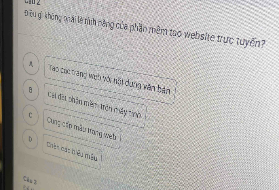 Cau 2
Điều gì không phải là tính năng của phần mềm tạo website trực tuyến?
A Tạo các trang web với nội dung văn bản
B Cài đặt phần mềm trên máy tính
C
Cung cấp mẫu trang web
D Chèn các biểu mẫu
Câu 3
Để tị