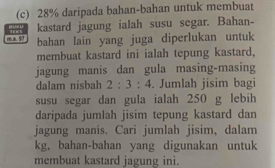 28% daripada bahan-bahan untuk membuat 
B UK U kastard jagung ialah susu segar. Bahan- 
TEMS 
m.s. 97 bahan lain yang juga diperlukan untuk 
membuat kastard ini ialah tepung kastard, 
jagung manis dan gula masing-masing 
dalam nisbah 2:3:4. Jumlah jisim bagi 
susu segar dan gula ialah 250 g lebih 
daripada jumlah jisim tepung kastard dan 
jagung manís. Cari jumlah jisim, dalam 
kg, bahan-bahan yang digunakan untuk 
membuat kastard jagung ini.