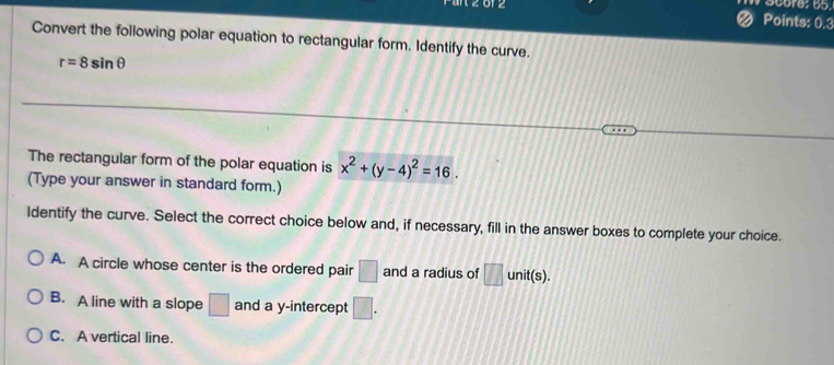 Points: 0.3
Convert the following polar equation to rectangular form. Identify the curve.
r=8sin θ
The rectangular form of the polar equation is x^2+(y-4)^2=16. 
(Type your answer in standard form.)
ldentify the curve. Select the correct choice below and, if necessary, fill in the answer boxes to complete your choice.
A. A circle whose center is the ordered pair □ and a radius of □ unit(s).
B. A line with a slope □ and a y-intercept □.
C. A vertical line.