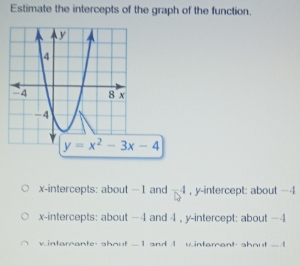 Estimate the intercepts of the graph of the function.
x-intercepts: about −1 and -4 , y-intercept: about −4
x-intercepts: about −4 and 4 , y-intercept: about −4
vintarcante, about -1 and 1 vintarcant, shout -1