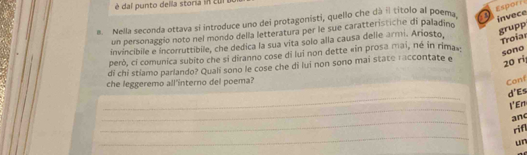 dal punto della storia in cl 
Esporr 
B. Nella seconda ottava si introduce uno dei protagonisti, quello che dà il titolo al poema, a invece 
un personaggio noto nel mondo della letteratura per le sue caratteristiche di paladino 
grupp 
invincibile e incorruttibile, che dedica la sua vita solo alla causa delle armi. Ariosto, 
Troiar 
però, ci comunica subito che si diranno cose di lui non dette «in prosa mai, né in rima» 
sono 
di chi stiamo parlando? Quali sono le cose che di lui non sono mai state raccontate e
20 ri 
che leggeremo all’interno del poema? 
Conf 
_ 
d' Es 
_ 
I'En 
_ 
and 
_ 
rifl 
un