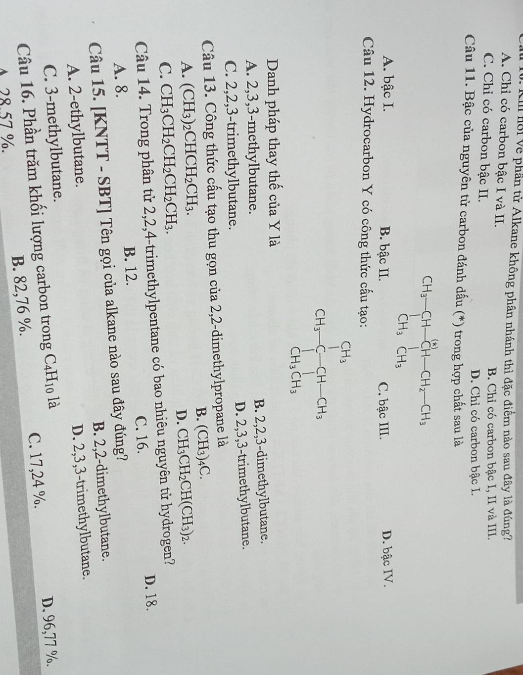 Kll nồi về phần tử Alkane không phân nhánh thì đặc điểm nào sau đây là đúng?
A. Chỉ có carbon bậc I và II.
B. Chỉ có carbon bậc I, II và III.
C. Chỉ có carbon bậc II.
D. Chỉ có carbon bậc I.
Câu 11. Bậc của nguyên tử carbon đánh dấu (*) trong hợp chất sau là
CH_3-CHxrightarrow [H_2CH-CH_2-CH_3
A. bậc I. B. bậc II. C. bậc III. D. bậc IV.
Câu 12. Hydrocarbon Y có công thức cấu tạo:
CH_3-C-CH-CH_3
Danh pháp thay thế của Y là
A. 2,3,3-methylbutane. B. 2,2,3-dimethylbutane.
C. 2,2,3-trimethylbutane. D. 2,3,3-trimethylbutane.
Câu 13. Công thức cấu tạo thu gọn của 2,2-dimethylpropane là
B. (CH_3)_4C.
A. (CH_3)_2CHCH_2CH_3. CH_3CH_2CH(CH_3)_2.
D.
C. CH_3CH_2CH_2CH_2CH_3.
Câu 14. Trong phân tử 2,2,4-trimethylpentane có bao nhiêu nguyên tử hydrogen?
C. 16. D. 18.
B. 12.
A. 8.
Câu 15. [KNTT - SBT] Tên gọi của alkane nào sau đây đúng?
A. 2-ethylbutane. B. 2,2-dimethylbutane.
C. 3-methylbutane. D. 2,3,3-trimethylbutane.
Câu 16. Phần trăm khối lượng carbon trong C_4H_10 là
B. 82,76 %. C. 17,24 %. D. 96,77 %.
A 28 57 %.