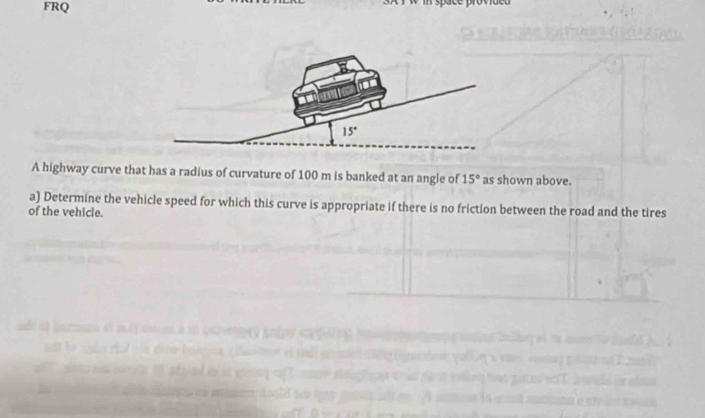 FRQ
x  r w m space prow 
A highway curve that has a radius of curvature of 100 m is banked at an angle of 15° as shown above.
a) Determine the vehicle speed for which this curve is appropriate if there is no friction between the road and the tires
of the vehicle.