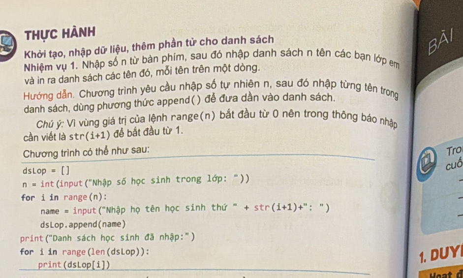 thực hành 
Khởi tạo, nhập dữ liệu, thêm phần tử cho danh sách
84
Nhiệm vụ 1. Nhập số n từ bàn phím, sau đó nhập danh sách n tên các bạn lớp em 
và in ra danh sách các tên đó, mỗi tên trên một dòng. 
Hướng dẫn. Chương trình yêu cầu nhập số tự nhiên n, sau đó nhập từng tên trọng 
danh sách, dùng phương thức append() để đưa dần vào danh sách. 
Chú ý: Vì vùng giá trị của lệnh nange(n) bắt đầu từ 0 nên trong thông báo nhập 
cần viết là str (i+1) đề bắt đầu từ 1. 
Chương trình có thể như sau: Tro
dsLop = []
cuó
n= int(input("Nhập số học sinh trong lớp: ")) 
for i in range(n): 
name = input("Nhập họ tên học sinh thứ " + str(i+1)+": ")
dsLop.append(name) 
print("Danh sách học sinh đã nhập:") 
for i in range(len(dsLop)): 
print(dsLop[i]) 
1. DUY 
Hoa t