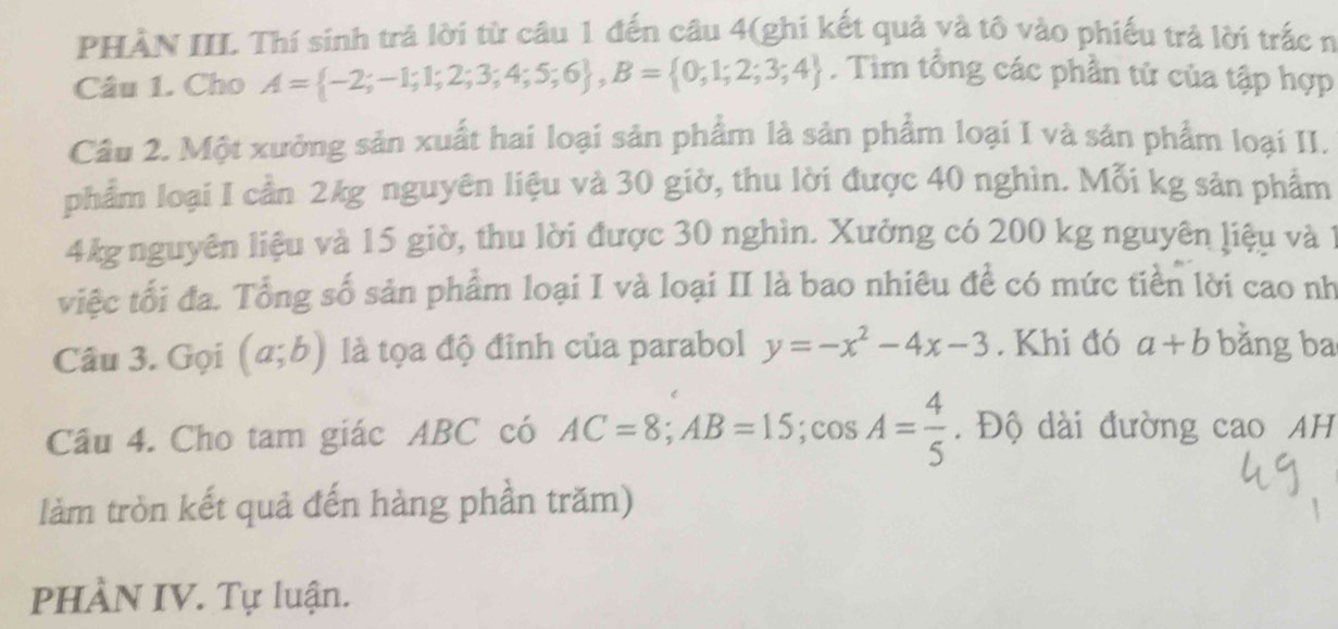 PHÀN III Thí sinh trả lời từ câu 1 đến câu 4(ghi kết quả và tô vào phiếu trả lời trắc n 
Câu 1. Cho A= -2;-1;1;2;3;4;5;6 , B= 0;1;2;3;4. Tim tổng các phần tử của tập hợp 
Câu 2. Một xưởng sản xuất hai loại sản phẩm là sản phẩm loại I và sản phẩm loại II. 
phẩm loại I cần 2kg nguyên liệu và 30 giờ, thu lời được 40 nghìn. Mỗi kg sản phẩm
4kg nguyên liệu và 15 giờ, thu lời được 30 nghìn. Xưởng có 200 kg nguyên liệu và 1
việc tối đa. Tổng số sản phẩm loại I và loại II là bao nhiêu để có mức tiền lời cao nh 
Câu 3. Gọi (a;b) là tọa độ đỉnh của parabol y=-x^2-4x-3. Khi đó a+b bằng ba 
Câu 4. Cho tam giác ABC có AC=8; AB=15; cos A= 4/5 . Độ dài đường cao AH 
làm tròn kết quả đến hàng phần trăm) 
PHÀN IV. Tự luận.