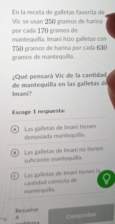 En la receta de galletas favorita de
Vic se usan 250 gramos de harina
por cada 170 gramos de
mantequilla. Imani hizo galletas con
750 gramos de harina por cada 630
gramos de mantequilla.
¿Qué pensará Vic de la cantidad
de mantequilla en las galletas de
Imani?
Escoge 1 respuesta:
A) Las galletas de Imani tienen
demasiada mantequilla.
B Las galletas de Imani no tienen
sufciente mantequilla.
c) Las galletas de Imani tienen la
cantidad correcta de
mantequilla.
Resuelve
4
Comprobar