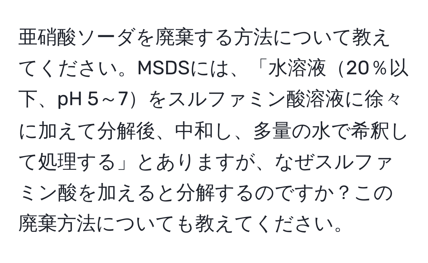 亜硝酸ソーダを廃棄する方法について教えてください。MSDSには、「水溶液20％以下、pH 5～7をスルファミン酸溶液に徐々に加えて分解後、中和し、多量の水で希釈して処理する」とありますが、なぜスルファミン酸を加えると分解するのですか？この廃棄方法についても教えてください。