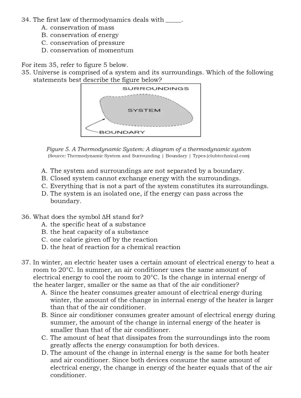 The first law of thermodynamics deals with __.
A. conservation of mass
B. conservation of energy
C. conservation of pressure
D. conservation of momentum
For item 35, refer to figure 5 below.
35. Universe is comprised of a system and its surroundings. Which of the following
statements best describe the figure below?
Figure 5. A Thermodynamic System: A diagram of a thermodynamic system
(Source: Thermodynamic System and Surrounding | Boundary | Types (clubtechnical.com)
A. The system and surroundings are not separated by a boundary.
B. Closed system cannot exchange energy with the surroundings.
C. Everything that is not a part of the system constitutes its surroundings.
D. The system is an isolated one, if the energy can pass across the
boundary.
36. What does the symbol ΔH stand for?
A. the specific heat of a substance
B. the heat capacity of a substance
C. one calorie given off by the reaction
D. the heat of reaction for a chemical reaction
37. In winter, an electric heater uses a certain amount of electrical energy to heat a
room to 20°C. In summer, an air conditioner uses the same amount of
electrical energy to cool the room to 20°C. Is the change in internal energy of
the heater larger, smaller or the same as that of the air conditioner?
A. Since the heater consumes greater amount of electrical energy during
winter, the amount of the change in internal energy of the heater is larger
than that of the air conditioner.
B. Since air conditioner consumes greater amount of electrical energy during
summer, the amount of the change in internal energy of the heater is
smaller than that of the air conditioner.
C. The amount of heat that dissipates from the surroundings into the room
greatly affects the energy consumption for both devices.
D. The amount of the change in internal energy is the same for both heater
and air conditioner. Since both devices consume the same amount of
electrical energy, the change in energy of the heater equals that of the air
conditioner.