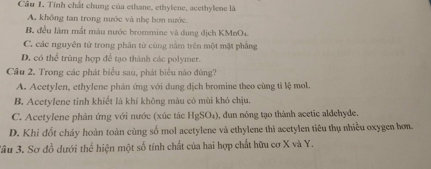 Tính chất chung của ethane, ethylene, acethylene là
A. không tan trong nước và nhẹ hơn nước.
B. đều làm mất màu nước brommine và dung dịch KMnO4.
C. các nguyên tử trong phân tử cùng nằm trên một mặt phẳng
D. có thể trùng hợp để tạo thành các polymer.
Câu 2. Trong các phát biểu sau, phát biểu nào đúng?
A. Acetylen, ethylene phản ứng với dung dịch bromine theo cùng tỉ lệ mol.
B. Acetylene tinh khiết là khí không màu có mùi khó chịu.
C. Acetylene phản ứng với nước (xúc tác HgSO_4) , dun nóng tạo thành acetic aldehyde.
D. Khi đốt cháy hoàn toàn cùng số mol acetylene và ethylene thì acetylen tiêu thụ nhiều oxygen hơn.
Sâu 3. Sơ đồ dưới thể hiện một số tính chất của hai hợp chất hữu cơ X và Y.