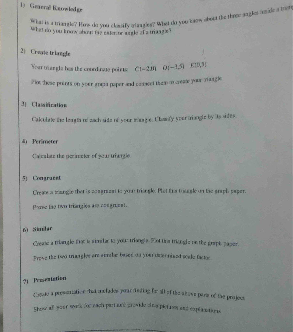 General Knowledge 
What is a triangle? How do you classify triangles? What do you know about the three angles inside a trian 
What do you know about the exterior angle of a triangle? 
2) Create triangle 
Your triangle has the coordinate points: C(-2,0) D(-3,5) E(0,5)
Plot these points on your graph paper and connect them to create your triangle 
3) Classification 
Calculate the length of each side of your triangle. Classify your triangle by its sides. 
4) Perimeter 
Calculate the perimeter of your triangle. 
5) Congruent 
Create a triangle that is congruent to your triangle. Plot this triangle on the graph paper. 
Prove the two triangles are congruent. 
6) Similar 
Create a triangle that is similar to your triangle. Plot this triangle on the graph paper. 
Prove the two triangles are similar based on your determined scale factor. 
7) Presentation 
Create a presentation that includes your finding for all of the above parts of the project 
Show all your work for each part and provide clear pictures and explanations