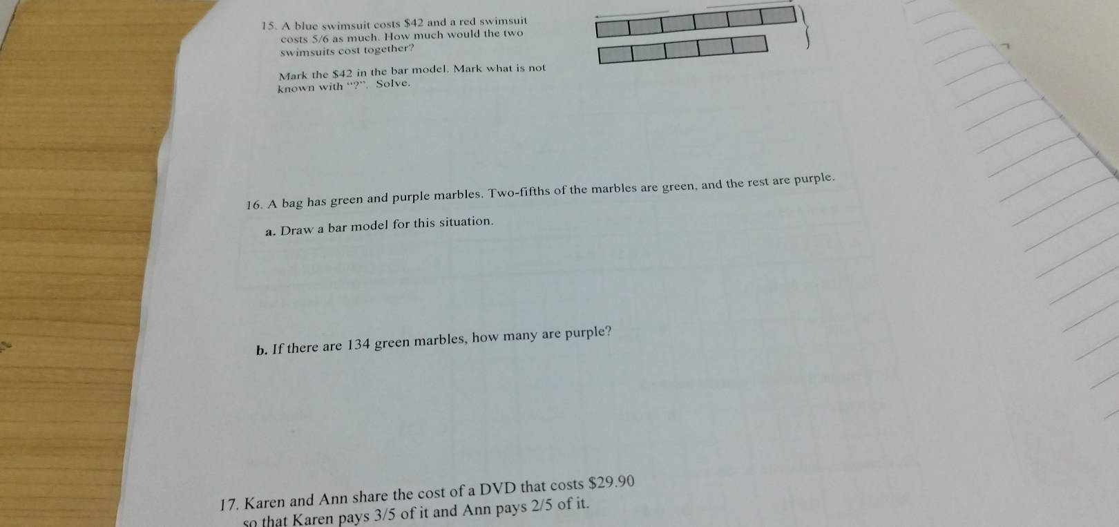 A blue swimsuit costs $42 and a red swimsuit 
costs 5/6 as much. How much would the two 
swimsuits cost together? 
Mark the $42 in the bar model. Mark what is not 
known with “?”. Solve. 
16. A bag has green and purple marbles. Two-fifths of the marbles are green, and the rest are purple. 
a. Draw a bar model for this situation. 
b. If there are 134 green marbles, how many are purple? 
17. Karen and Ann share the cost of a DVD that costs $29.90
so that Karen pays 3/5 of it and Ann pays 2/5 of it.